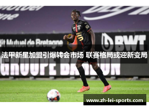 法甲新星加盟引爆转会市场 联赛格局或迎新变局 法甲新星加盟引爆转会市场 联赛格局或迎新变局