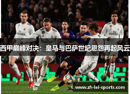 西甲巅峰对决:皇马与巴萨世纪恩怨再起风云 西甲巅峰对决:皇马与巴萨世纪恩怨再起风云
