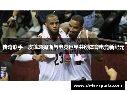 传奇联手!皮蓬詹姆斯与电竞巨星共创体育电竞新纪元 传奇联手!皮蓬詹姆斯与电竞巨星共创体育电竞新纪元