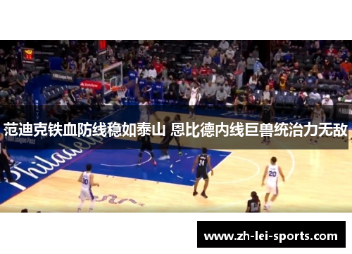 范迪克铁血防线稳如泰山 恩比德内线巨兽统治力无敌 范迪克铁血防线稳如泰山 恩比德内线巨兽统治力无敌