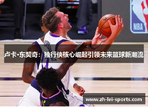 卢卡·东契奇:独行侠核心崛起引领未来篮球新潮流 卢卡·东契奇:独行侠核心崛起引领未来篮球新潮流
