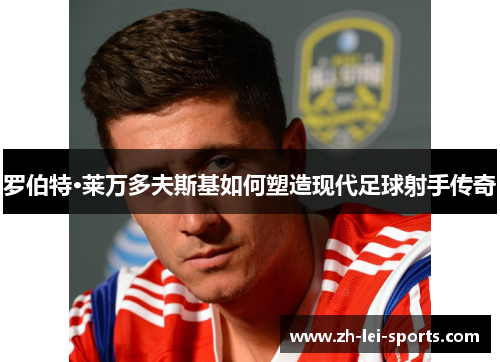 罗伯特·莱万多夫斯基如何塑造现代足球射手传奇 罗伯特·莱万多夫斯基如何塑造现代足球射手传奇