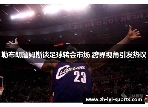 勒布朗詹姆斯谈足球转会市场 跨界视角引发热议 勒布朗詹姆斯谈足球转会市场 跨界视角引发热议