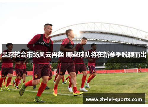 足球转会市场风云再起 哪些球队将在新赛季脱颖而出 足球转会市场风云再起 哪些球队将在新赛季脱颖而出