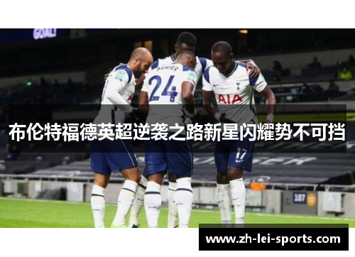 布伦特福德英超逆袭之路新星闪耀势不可挡 布伦特福德英超逆袭之路新星闪耀势不可挡