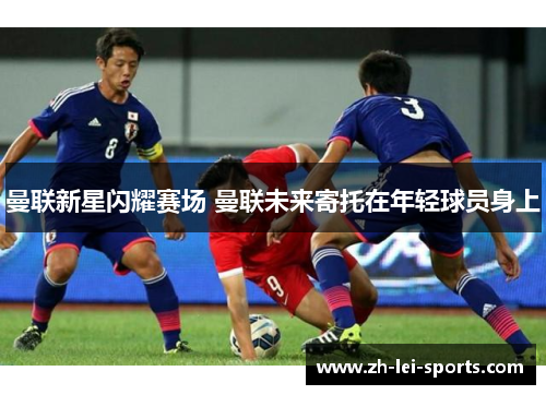 曼联新星闪耀赛场 曼联未来寄托在年轻球员身上 曼联新星闪耀赛场 曼联未来寄托在年轻球员身上